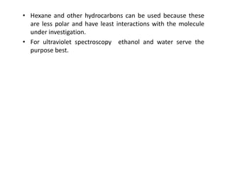 • Hexane and other hydrocarbons can be used because these
are less polar and have least interactions with the molecule
under investigation.
• For ultraviolet spectroscopy ethanol and water serve the
purpose best.
 