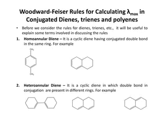 Woodward-Feiser Rules for Calculating λmax in
Conjugated Dienes, trienes and polyenes
• Before we consider the rules for dienes, trienes, etc., it will be useful to
explain some terms involved in discussing the rules
1. Homoannular Diene – It is a cyclic diene having conjugated double bond
in the same ring. For example
CH3
2. Heteroannular Diene – It is a cyclic diene in which double bond in
conjugation are present in different rings. For example
CH3
 