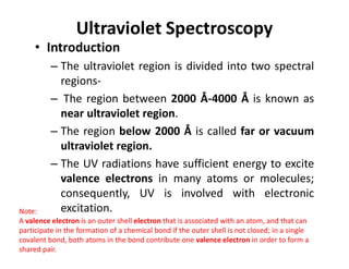 Ultraviolet Spectroscopy
• Introduction
– The ultraviolet region is divided into two spectral
regions-
– The region between 2000 Å-4000 Å is known as
near ultraviolet region.
– The region below 2000 Å is called far or vacuum
– The region below 2000 Å is called far or vacuum
ultraviolet region.
– The UV radiations have sufficient energy to excite
valence electrons in many atoms or molecules;
consequently, UV is involved with electronic
excitation.
Note:
A valence electron is an outer shell electron that is associated with an atom, and that can
participate in the formation of a chemical bond if the outer shell is not closed; in a single
covalent bond, both atoms in the bond contribute one valence electron in order to form a
shared pair.
 