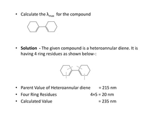 • Calculate the λmax for the compound
• Solution - The given compound is a heteroannular diene. It is
having 4 ring residues as shown below-:
• Parent Value of Heteroannular diene = 215 nm
• Four Ring Residues 4×5 = 20 nm
• Calculated Value = 235 nm
 