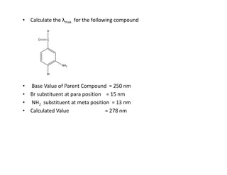 • Calculate the λmax for the following compound
• Base Value of Parent Compound = 250 nm
Br
C
O
H
NH2
• Base Value of Parent Compound = 250 nm
• Br substituent at para position = 15 nm
• NH2 substituent at meta position = 13 nm
• Calculated Value = 278 nm
 