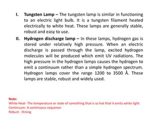 I. Tungsten Lamp – The tungsten lamp is similar in functioning
to an electric light bulb. It is a tungsten filament heated
electrically to white heat. These lamps are generally stable,
robust and easy to use.
II. Hydrogen discharge lamp – In these lamps, hydrogen gas is
stored under relatively high pressure. When an electric
discharge is passed through the lamp, excited hydrogen
molecules will be produced which emit UV radiations. The
high pressure in the hydrogen lamps causes the hydrogen to
high pressure in the hydrogen lamps causes the hydrogen to
emit a continuum rather than a simple hydrogen spectrum.
Hydrogen lamps cover the range 1200 to 3500 Å. These
lamps are stable, robust and widely used.
Note:
White Heat- The temperature or state of something that is so hot that it emits white light.
Continuum- A continuous sequence
Robust - Strong
 