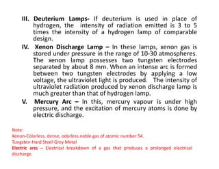 III. Deuterium Lamps- If deuterium is used in place of
hydrogen, the intensity of radiation emitted is 3 to 5
times the intensity of a hydrogen lamp of comparable
design.
IV. Xenon Discharge Lamp – In these lamps, xenon gas is
stored under pressure in the range of 10-30 atmospheres.
The xenon lamp possesses two tungsten electrodes
separated by about 8 mm. When an intense arc is formed
between two tungsten electrodes by applying a low
voltage, the ultraviolet light is produced. The intensity of
ultraviolet radiation produced by xenon discharge lamp is
ultraviolet radiation produced by xenon discharge lamp is
much greater than that of hydrogen lamp.
V. Mercury Arc – In this, mercury vapour is under high
pressure, and the excitation of mercury atoms is done by
electric discharge.
Note:
Xenon-Colorless, dense, odorless noble gas of atomic number 54.
Tungsten-Hard Steel-Grey Metal
Electric arcs – Electrical breakdown of a gas that produces a prolonged electrical
discharge.
 