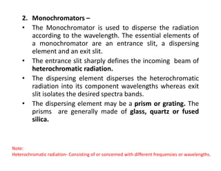 2. Monochromators –
• The Monochromator is used to disperse the radiation
according to the wavelength. The essential elements of
a monochromator are an entrance slit, a dispersing
element and an exit slit.
• The entrance slit sharply defines the incoming beam of
heterochromatic radiation.
• The dispersing element disperses the heterochromatic
radiation into its component wavelengths whereas exit
radiation into its component wavelengths whereas exit
slit isolates the desired spectra bands.
• The dispersing element may be a prism or grating. The
prisms are generally made of glass, quartz or fused
silica.
Note:
Heterochromatic radiation- Consisting of or concerned with different frequencies or wavelengths.
 