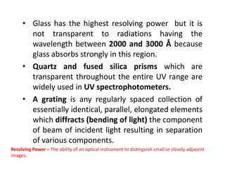 • Glass has the highest resolving power but it is
not transparent to radiations having the
wavelength between 2000 and 3000 Å because
glass absorbs strongly in this region.
• Quartz and fused silica prisms which are
transparent throughout the entire UV range are
widely used in UV spectrophotometers.
widely used in UV spectrophotometers.
• A grating is any regularly spaced collection of
essentially identical, parallel, elongated elements
which diffracts (bending of light) the component
of beam of incident light resulting in separation
of various components.
Resolving Power – The ability of an optical instrument to distinguish small or closely adjacent
images.
 