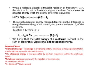 • When a molecule absorbs ultraviolet radiation of frequency v sec-1 ,
the electron in that molecule undergoes transition from a lower to
a higher energy level, the energy difference is given by
E=hv erg………………(Eq – 1)
• The actual amount of energy required depends on the difference in
energy between the ground state E0 and the excited state E1 of the
electrons.
Equation-1 becomes as-:
E1 –E0 = hv ………………. (Eq-2)
E1 –E0 = hv ………………. (Eq-2)
• We know that the total energy of a molecule is equal to the
sum of electronic, vibrational and rotational energy.
Important Terms
*Vibrational Energy -The energy in a vibrating system, otherwise at rest; especially that in
a molecule due to the vibrations of its atoms.
*The electronic energy is that generated by electron movement within the molecular
bonds.
*Rotational energy concerns with the rotation of the molecule.
*h = Planck’s Constant
*h= 6.626×10-34 Joules second
 