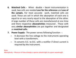 6. Matched Cells - When double – beam instrumentation is
used, two cells are needed one for the reference and one of
the sample. For most accurate work, matched cells are
used. These are cell in which the absorption of each one is
equal to or very nearly equal to the absorption of the other.
A large number of these cells are manufactured at one time
and there respective absorptivities measured . Those with
very similar absorptivities are put together and designated
as matched cells.
as matched cells.
7. Power Supply- The power serves following function - :
– It decrease the line voltage to the instruments operating
level with a transformers.
– It converts A.C. to D.C. with a rectifier if direct current is
required by the instrument.
Note:
Absorptivity – Measure of how strongly a species absorb light at a given wavelength.
 
