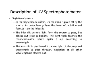 Description of UV Spectrophotometer
• Single Beam System –
– In the single beam system, UV radiation is given off by the
source. A convex lens gathers the beam of radiation and
focuses it on the inlet slit.
– The inlet slit permits light form the source to pass, but
blocks out stray radiations. The light then reaches the
blocks out stray radiations. The light then reaches the
monochromator, which splits it up according to
wavelength.
– The exit slit is positioned to allow light of the required
wavelength to pass through. Radiation at all other
wavelengths is blocked out.
 