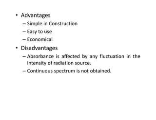 • Advantages
– Simple in Construction
– Easy to use
– Economical
• Disadvantages
– Absorbance is affected by any fluctuation in the
intensity of radiation source.
intensity of radiation source.
– Continuous spectrum is not obtained.
 
