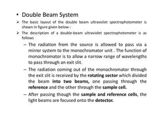 • Double Beam System
 The basic layout of the double beam ultravoilet spectrophotometer is
shown in figure given below-:
 The description of a double-beam ultraviolet spectrophotometer is as
follows
– The radiation from the source is allowed to pass via a
mirror system to the monochromator unit . The function of
monochromator is to allow a narrow range of wavelengths
to pass through an exit slit.
to pass through an exit slit.
– The radiation coming out of the monochromator through
the exit slit is received by the rotating sector which divided
the beam into two beams, one passing through the
reference and the other through the sample cell.
– After passing though the sample and reference cells, the
light beams are focused onto the detector.
 