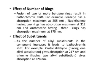 • Effect of Number of Rings
– Fusion of two or more benzene rings result in
bathochromic shift. For example Benzene has a
absorption maximum at 255 nm , Naphthalene
having two rings has absorption maximum at 312
nm and Anthracene having three rings has
absorption maximum at 375 nm.
• Effect of Substituents
• Effect of Substituents
– As the number of alkyl substituents in the
compound increases it leads to bathochromic
shift. For example, Crotonaldehyde (having one
alkyl substitution) gives absorption at 217 nm and
α-ionine (having two alkyl substitution) gives
absorption at 228 nm.
 