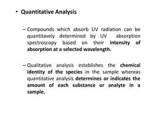 • Quantitative Analysis
– Compounds which absorb UV radiation can be
quantitavely determined by UV absorption
spectroscopy based on their intensity of
absorption at a selected wavelength.
– Qualitative analysis establishes the chemical
identity of the species in the sample whereas
quantitative analysis determines or indicates the
amount of each substance or analyte in a
sample.
 