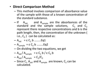 • Direct Comparison Method
– This method involves comparison of absorbance value
of the sample with those of a known concentration of
the standard substance.
– If Astd and Asample are the absorbances of the
standard and the sample solutions, C1 and C2
represent there respective concentrations and b is the
path length, then, the concentration of the unknown (
i.e., C2 ) can be calculated as:
i.e., C2 ) can be calculated as:
– Astd = ε C1 b ………Eq1
– Asample = ε C2 b ………Eq2
– On dividing the two equations, we get
– Astd / Asample = ε C1 b / ε C2 b
– Astd / Asample = C1/C2
– Since C1. Astd and Asample are known, C2 can be
calculated.
 