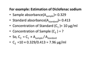 For example: Estimation of Diclofenac sodium
• Sample absorbance(Asample)= 0.329
• Standard absorbance(Astandard)= 0.413
• Concentration of Standard (C1 )= 10 μg/ml
• Concentration of Sample (C2 ) = ?
• So, C2 = C1 × Asample /Astandard
• So, C2 = C1 × Asample /Astandard
• C2 =10 × 0.329/0.413 = 7.96 μg/ml
 