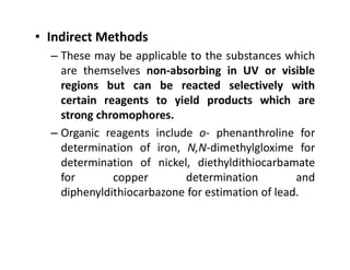 • Indirect Methods
– These may be applicable to the substances which
are themselves non-absorbing in UV or visible
regions but can be reacted selectively with
certain reagents to yield products which are
strong chromophores.
– Organic reagents include o- phenanthroline for
– Organic reagents include o- phenanthroline for
determination of iron, N,N-dimethylgloxime for
determination of nickel, diethyldithiocarbamate
for copper determination and
diphenyldithiocarbazone for estimation of lead.
 
