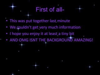 First of all-
•   This was put together last minute
•   We couldn’t get very much information
•   I hope you enjoy it at least a tiny bit
•   AND OMG ISNT THE BACKGROUND AMAZING!
 