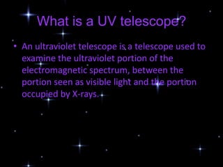 What is a UV telescope?
• An ultraviolet telescope is a telescope used to
  examine the ultraviolet portion of the
  electromagnetic spectrum, between the
  portion seen as visible light and the portion
  occupied by X-rays.
 