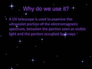 Why do we use it?
• A UV telescope is used to examine the
  ultraviolet portion of the electromagnetic
  spectrum, between the portion seen as visible
  light and the portion occupied by X-rays.
 