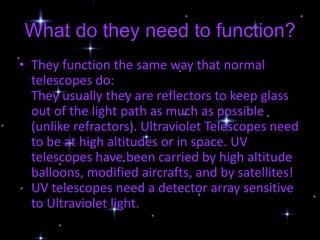 What do they need to function?
• They function the same way that normal
  telescopes do:
  They usually they are reflectors to keep glass
  out of the light path as much as possible
  (unlike refractors). Ultraviolet Telescopes need
  to be at high altitudes or in space. UV
  telescopes have been carried by high altitude
  balloons, modified aircrafts, and by satellites!
  UV telescopes need a detector array sensitive
  to Ultraviolet light.
 