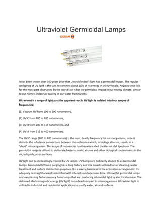 Ultraviolet Germicidal Lamps
It has been known over 100 years prior that Ultraviolet (UV) light has a germicidal impact. The regular
wellspring of UV light is the sun. It transmits about 10% of its energy in the UV locale. Anyway since it is
for the most part obstructed by the world's air it has no germicidal impact in our nearby climate, similar
to our home's indoor air quality or our water frameworks.
Ultraviolet is a range of light past the apparent reach. UV light is isolated into four scopes of
frequencies:
(1) Vacuum UV from 100 to 200 nanometers,
(2) UV-C from 200 to 280 nanometers,
(3) UV-B from 280 to 315 nanometers, and
(4) UV-A from 315 to 400 nanometers.
The UV-C range (200 to 280 nanometers) is the most deadly frequency for microorganisms, since it
disturbs the substance connections between the molecules which, in biological terms, results in a
"dead" microorganism. This scope of frequencies is otherwise called the Germicidal Spectrum. The
germicidal range is utilized to obliterate bacteria, mold, viruses and other biological contaminants in the
air, in liquids, or on surfaces.
UV light can be misleadingly created by UV Lamps. UV Lamps are ordinarily alluded to as Germicidal
Lamps. Germicidal UV lamp purging has a long history and it is broadly utilized for air cleaning, water
treatment and surface disinfection purposes. It is a savvy, harmless to the ecosystem arrangement. Its
adequacy is straightforwardly identified with intensity and openness time. Ultraviolet germicidal lamps
are low pressing factor mercury fume lamps that are producing ultraviolet light by electrical release. The
delivered electromagnetic energy (UV light) has a deadly impact to microorganisms. Ultraviolet light is
utilized in industrial and residential applications to purify water, air and surfaces.
 