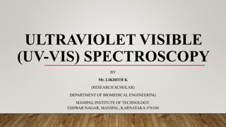 ULTRAVIOLET VISIBLE
(UV-VIS) SPECTROSCOPY
BY
Mr. LIKHITH K
(RESEARCH SCHOLAR)
DEPARTMENT OF BIOMEDICAL ENGINEERING
MANIPAL INSTITUTE OF TECHNOLOGY
ESHWAR NAGAR, MANIPAL, KARNATAKA-576104
 