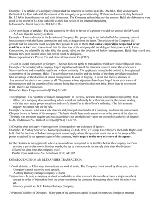 Example:- The articles of a company empowered the directors to borrow up to Rs. One lakh. They could exceed
the limit of Rs. One lakh with the consent of the company in general meeting. Without such consent, they borrowed
Rs. 3.5 lakhs from themselves and took debentures. The Company refused the pay the amount. Held, the debentures were
good to the extent of Rs. One lakh only as they had notice of the internal irregularity.
In Howard V. Patent Ivory Co.(38 Ch.D 156)
2) No knowledge of articles:- The rule cannot be invoked in favour of a person who did not consult the M/A and
A/A and thus did not rely on them.
Example:- T was a director in the Investment Company. He, purporting to act on behalf of the company, entered
into a contract with the Rama corporation and took a cheque from the latter. The articles of the Company did
provide that the directors could delegate their powers to one of them. But Rama Corporation people had never
read the articles. Later, it was found that the directors of the company did not delegate their powers to T. Rama
Corporation, the plaintiffs (ie who filed the case), relied on the doctrine of Indoor management. Held, they could not,
because they even did not know that power could be delegated.
Rama corporation Vs. Proved Tin and General Investment Co.(1952)
3) Void or illegal transaction or forgery:- The rule does not apply to transactions which are void or illegal ab initio.
Example:-The secretary of a company forged signatures of two of the directors required under the articles on a
Share certificate and issued the certificate without authority. The applicant claimed to be entitled to be registered
as members of the company. Held:- The certificate was a nullity and the holder of the share certificate could not
take advantage of the doctrine of indoor management. In case of forgery, it is not that there is absence of
free consent but there is no consent at all. The person whose signatures have been forged is not even aware of
the transaction and the question of his consent being free or otherwise does not arise. Since there is no consent
at all , there is no transaction.
Ruben Vs. Great Fingal consolited[1906] AC 439.
4) Negligence:- The „doctrine of Indoor management‟ in no way, rewards those who behaves negligently. If an
officer of a company does something which would not ordinarily be within his powers, the person dealing
with him must make proper enquiries and satisfy himself as to the officer‟s authority. If he fails to make
enquiry, he cannot rely on the rule.
Example:- A person who was a sole director and principal shareholder of a company, paid into his own account
Cheques drawn in favour of the company. The bank should have made enquiries as to the power of the director.
The bank was put upon enquiry and was accordingly not entitled to rely upon the ostensible authority of director.
In AL Underwood Vs. Bank of Liverpool[1924] 1 KB 775.
5) Doctrine does not apply where question is in regard to very existence of agency.
Example:- In Varkey Souriar Vs. Keraleeya Banking Co.Ltd.(1957) 27 Comp. Cas.591(Ker), the kerala High Court
held that the doctrine of Indoor management cannot apply where the question is not one as to the scope of the
power exercised by an apparent agent of the company, but is regard to the very existence of the agency.
6) The Doctrine is not applicable where a pre-condition is required to be fulfilled before the company itself can
exercise a particular power. In other words, the act or transaction is not merely ultra vires the directors/
officers but ultra vires the company itself.
Pacific Coast coal mines Vs. Arbuthnot(1917) AC 607
CONSEQUENCES OF AN ULTRA VIRES TRANSACTION:1) Void ab initio :- Ultra vires transactions are void ab initio. The Company is not bound by these acts; even the
Company cannot sue or be sued upon it.
Ashbury Railway carriage company v. Riche
2)Injunction:- In case a company is about to undertake an ultra vires act, the members (even a single member)
can get an order of injunction from the court restraining the company from going ahead with the ultra vires
act.
Attorney general vs. G.R. Eastern Railway Company
3) Personal liability of Directors:- If any part of the corporate capital is used for purposes foreign or external

 