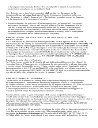 to the company‟s memorandum, the directors will be personally liable to replace it. In case of deliberate
mis-application, criminal action can also be taken for fraud.
Here a distinction must be drawn between transactions which are ultra vires the company and the
transactions which are ultra vires the directors. Where the directors exceed their authority and do some
thing , the same may be ratified by the general body of the shareholders provided the company has the capacity
to do that transaction as per its memorandum of association.
4) Acquisition of property that is ultra vires:- Where a company‟s money has been used ultra vires to acquire
some property, the company‟s right over such property is held secured. Besides, the company will be the
right party to protect such property against damage by third persons. It is because, though the property
has been acquired for some ultra vires object, it represents the money of the company. Property, legally
and by formal transfer or conveyance, transferred to a corporation is in law duly vested in such corporation
eventhough the corporation was not empowered to acquire such property.
WHAT ARE THE EFFECTS OF MEMORANDUM OF ASSOCIATION(M/A) AND ARTICLES OF
ASSOCIATION(A/A):S. 36 of the Companies Act, 1956 deals with the binding force of M/A and A/A. It provides that the M/A and A/A,
when registered, bind the company and it members to the same extent as if they had been signed and sealed by each
member and contained covenants(agreements)on the part of each member to observe and be bound by all the
provisions of the M/A and A/A. Thus, (1) the company is bound to the members, (2) the members are bound to the
company, and (3) the members are bound to the other members by whatever is contained in these documents. But
neither a company nor its members are bound to OUTSIDERS. It is important to note that even between a member
and the company, the A/A constitute a contract only in respect of his rights and liabilities AS A SHAREHOLDER but
not in respect of rights and liabilities which he has IN A CAPACITY OTHER THAN THAT OF A MEMBER.
Relevant case law on the effects of M/A and A/A :The A/A of a Company provided that „E‟ should be Advocate for life and should be removed from office only for
“misconduct”. Later on „E‟ became a member of the Company. But after employing him as Advocate for a number
of years, the company discontinued his services. „E‟, being a member, sued the company for damage for breach of
the contract contained in the A/A. E‟s suit was DISMISSED on the ground that he, as an Advocate, was no party to
the A/A. He must prove a contract INDEPENDENT OF THE ARTICLES. There was no infringement (breaking) of his
right AS A MEMBER.- Eley V.Positive Govt.security Life Assurance Co.1876.

WHAT ARE PRE-INCORPORATION CONTRACTS?
Contracts entered into by promoters of a company before incorporation of a company are called preliminary or
pre incorporation contracts. These contracts are entered into by the promoters on behalf of a company before
that company comes into existence through its registration by the Registrar of Companies (ROC) and the subsequent
grant of “certificate of incorporation”. But no contract can bind a company before it becomes capable
of contracting by incorporation. In the case of Kelner v.Baxter, it was decided that two consenting parties are
necessary to a contract, whereas the company before incorporation is a non-entity.
Promoters enter into contract as agents of the company which is not yet incorporated and hence the company is
not liable for the acts done by the promoters before it came into existence by incorporation. Further, the company
also, after its incorporation cannot sue the other party (with whom the promoters have entered into contract on behalf of
the company) if the other party fails to carry out the contract. The promoters remain personally liable on
such contracts entered into before incorporation. The company is neither bound by nor can have the BENEFITS OF
SUCH PRE INCORPORATION CONTRACTS.
In 1963, Specific relief Act,1963 was enacted which changed the position of the pre incorporation contracts to some
extent. This Act provides that where the promoters of a Public company have made a contract before its
Incorporation for the purposes of the company and if the contracted is WARRANTED BY THE TERMS OF ITS
INCORPORATION, the Company MAY enforce it. It is not only the company which is allowed under the Specific

 