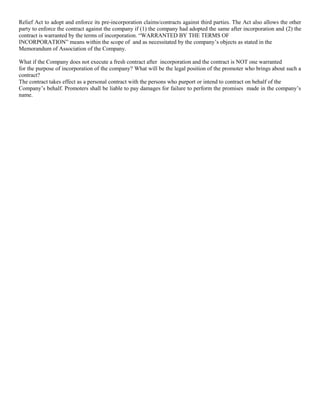 Relief Act to adopt and enforce its pre-incorporation claims/contracts against third parties. The Act also allows the other
party to enforce the contract against the company if (1) the company had adopted the same after incorporation and (2) the
contract is warranted by the terms of incorporation. “WARRANTED BY THE TERMS OF
INCORPORATION” means within the scope of and as necessitated by the company‟s objects as stated in the
Memorandum of Association of the Company.
What if the Company does not execute a fresh contract after incorporation and the contract is NOT one warranted
for the purpose of incorporation of the company? What will be the legal position of the promoter who brings about such a
contract?
The contract takes effect as a personal contract with the persons who purport or intend to contract on behalf of the
Company‟s behalf. Promoters shall be liable to pay damages for failure to perform the promises made in the company‟s
name.

 