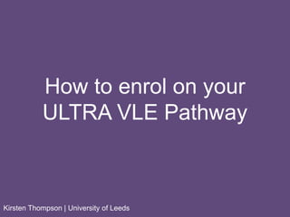 How to enrol on your
ULTRA VLE Pathway
Kirsten Thompson | University of Leeds
 