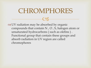 
 UV radiation may be absorbed by organic
compounds that contain N , O , S, halogen atom or
unsaturated hydrocarbons ( such as olefins ) .
Functional group that contain these groups and
absorb radiation in UV region are called
chromophores
CHROMPHORES
 