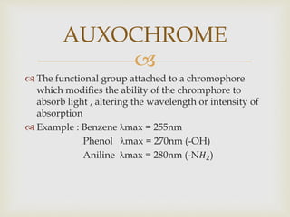 
 The functional group attached to a chromophore
which modifies the ability of the chromphore to
absorb light , altering the wavelength or intensity of
absorption
 Example : Benzene λmax = 255nm
Phenol λmax = 270nm (-OH)
Aniline λmax = 280nm (-N𝐻2)
AUXOCHROME
 