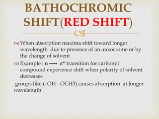 
 When absorption maxima shift toward longer
wavelength due to presence of an auxocrome or by
the change of solvent
 Example : n * transition for carbonyl
compound experience shift when polarity of solvent
decreases
groups like (–OH -OCH3) causes absorption at longer
wavelength
BATHOCHROMIC
SHIFT(RED SHIFT)
 