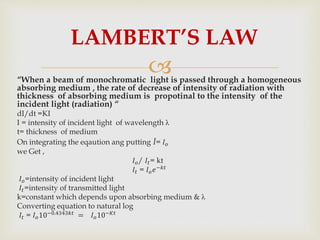 “When a beam of monochromatic light is passed through a homogeneous
absorbing medium , the rate of decrease of intensity of radiation with
thickness of absorbing medium is propotinal to the intensity of the
incident light (radiation) “
dI/dt =KI
I = intensity of incident light of wavelength λ
t= thickness of medium
On integrating the eqaution ang putting I= 𝐼 𝑜
we Get ,
𝐼 𝑜/ 𝐼𝑡= kt
𝐼𝑡 = 𝐼 𝑜 𝑒−𝑘𝑡
𝐼 𝑜=intensity of incident light
𝐼𝑡=intensity of transmitted light
k=constant which depends upon absorbing medium & λ
Converting equation to natural log
𝐼𝑡 = 𝐼 𝑜10−0.4343𝑘𝑡
= 𝐼 𝑜10−𝐾𝑡
LAMBERT’S LAW
 