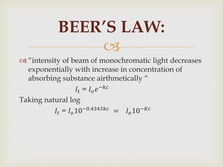 
 “intensity of beam of monochromatic light decreases
exponentially with increase in concentration of
absorbing substance airthmetically “
𝐼𝑡 = 𝐼 𝑜 𝑒−𝑘𝑐
Taking natural log
𝐼𝑡 = 𝐼 𝑜10−0.4343𝑘𝑐 = 𝐼 𝑜10−𝐾𝑐
BEER’S LAW:
 