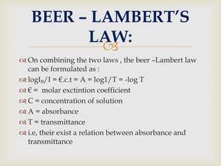 
 On combining the two laws , the beer –Lambert law
can be formulated as :
 logI₀/I = €.c.t = A = log1/T = -log T
 € = molar exctintion coefficient
 C = concentration of solution
 A = absorbance
 T = transmittance
 i.e, their exist a relation between absorbance and
transmittance
BEER – LAMBERT’S
LAW:
 