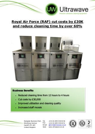 Eastgate Business Park Tel +44 (0) 845 330 4236
Wentloog Avenue Fax +44 (0) 845 330 4231
Cardiff CF3 2EY Email admin@ultrawave.co.uk
United Kingdom Web www.ultrawave.co.uk
Royal Air Force (RAF) cut costs by £30K
and reduce cleaning time by over 60%
Business Benefits
 Reduced cleaning time from 12 hours to 4 hours
 Cut costs by £30,000
 Improved utilisation and cleaning quality
 Increased staff morale
 