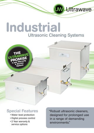 Ultrawave
IndustrialUltrasonic Cleaning Systems
• Water level protection
• Digital process control
• 2 Year warranty &
service options
Special Features “Robust ultrasonic cleaners,
designed for prolonged use
in a range of demanding
environments.”
THE
ULTRAWAVE
PROMISE
2 year Warranty
& Service
Options
 