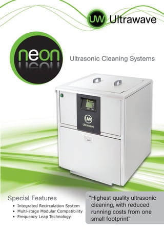 • 	Integrated Recirculation System
• 	Multi-stage Modular Compatibility
• 	Frequency Leap Technology
“Highest quality ultrasonic
cleaning, with reduced
running costs from one
small footprint”
Special Features
Ultrasonic Cleaning Systems
 