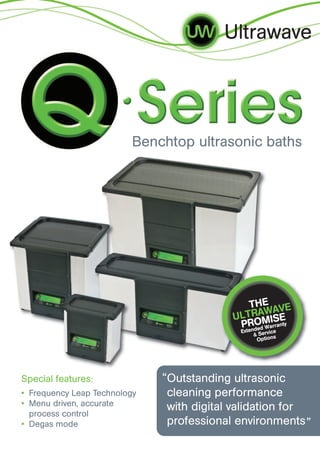 Outstanding ultrasonic
cleaning performance
with digital validation for
professional environments
Benchtop ultrasonic baths
Ultrawave
Special features:
• Frequency Leap Technology
• Menu driven, accurate
process control
• Degas mode
THE
ULTRAWAVE
PROMISE
Extended Warranty
& Service
Options
”
“
 