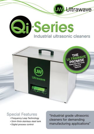 Ultrawave



                         Industrial ultrasonic cleaners



                                                  THE AVE
                                                    W
                                               ULTRA ISE
                                                PROM ranty
                                                        ed War
                                                 Extend Service
                                                      &       s
                                                        Option




Special Features                    “Industrial grade ultrasonic
 • Frequency Leap Technology
 • 2mm thick stainless steel tank
                                    cleaners for demanding
 • Digital process control          manufacturing applications”
 