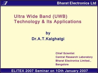 ELITEX 2007 Seminar on 1Oth January 2007
Ultra Wide Band (UWB)
Technology & Its Applications
by
Dr.A.T.Kalghatgi
Chief Scientist
Central Research Laboratory
Bharat Electronics Limited.,
Bangalore
 