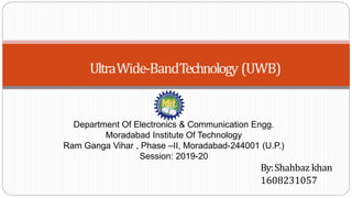 UltraWide-BandTechnology (UWB)
By:Shahbaz khan
1608231057
Department Of Electronics & Communication Engg.
Moradabad Institute Of Technology
Ram Ganga Vihar , Phase –II, Moradabad-244001 (U.P.)
Session: 2019-20
 