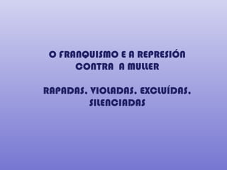 O FRANQUISMO E A REPRESIÓN
      CONTRA A MULLER

RAPADAS, VIOLADAS, EXCLUÍDAS,
        SILENCIADAS
 