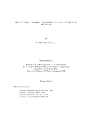 AIR-COUPLED ULTRASONIC TOMOGRAPHIC IMAGING OF CONCRETE
                        ELEMENTS




                                     BY

                          KERRY STEVEN HALL




                              DISSERTATION

              Submitted in partial fulﬁllment of the requirements
          for the degree of Doctor of Philosophy in Civil Engineering
                         in the Graduate College of the
               University of Illinois at Urbana-Champaign, 2011




                               Urbana, Illinois


Doctoral Committee:

     Associate Professor John S. Popovics, Chair
     Assistant Professor Michael Oelze
     Associate Professor James M. LaFave
     Assistant Professor Paramita Mondal
 