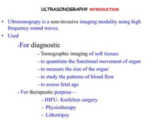 ULTRASONOGRAPHY INTRODUCTION

• Ultrasonograpy is a non-invasive imaging modality using high
  frequency sound waves.
• Used
       -For   diagnostic
                 - Tomographic imaging of soft tissues
                 - to quantitate the functional movement of organ
                 - to measure the size of the organ`
                 - to study the patterns of blood flow
                 - to assess fetal age
       - For therapeutic purpose—
                    - HIFU- Knifeless surgery
                    - Physiotherapy
                    - Lithotripsy
 