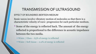 TRANSMISSION OF ULTRASOUND
EFFECT OF BOUNDRIES BERTEEN MEDIUM
Sonic waves involve vibratory motion of molecules so that there is a
characteristic velocity of wave progression for each particular medium.
• Some of the energy is reflected back. The amount of the energy
reflected is proportional to the difference in acoustic impedance
between the two media.
–Water / Glass – 63% of energy is reflected
–Water / Soft tissue – 0.2% of energy is reflected
 