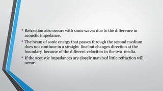 • Refraction also occurs with sonic waves due to the difference in
acoustic impedance.
• The beam of sonic energy that passes through the second medium
does not continue in a straight line but changes direction at the
boundary because of the different velocities in the two media.
• If the acoustic impedances are closely matched little refraction will
occur.
 