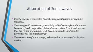 Absorption of Sonic waves
• Kinetic energy is converted to heat energy as it passes through the
material.
• The energy will decrease exponentially with distance from the source
because a fixed proportion of it is absorbed at each unit distance so
that the remaining amount will become a smaller and smaller
percentage of the initial energy
• The conversion of sonic energy to heat is due to increased molecular
motion
 