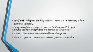 • Half value depth: depth of tissue at which the US intensity is half
its initial intensity
Absorption of sonic energy is greatest in tissues with largest
amounts of structural protein and lowest water content.
• Blood – least protein content and least absorption
• Bone - greatest protein content and greatest absorption
 