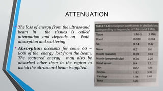 ATTENUATION
• The loss of energy from the ultrasound
beam in the tissues is called
attenuation and depends on both
absorption and scattering
• Absorption accounts for some 60 –
80% of the energy lost from the beam.
The scattered energy may also be
absorbed other than in the region to
which the ultrasound beam is applied.
 
